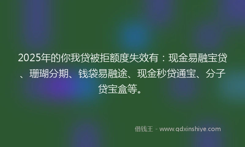 2025年的你我贷被拒额度失效有：现金易融宝贷、珊瑚分期、钱袋易融途、现金秒贷通宝、分子贷宝盒等。