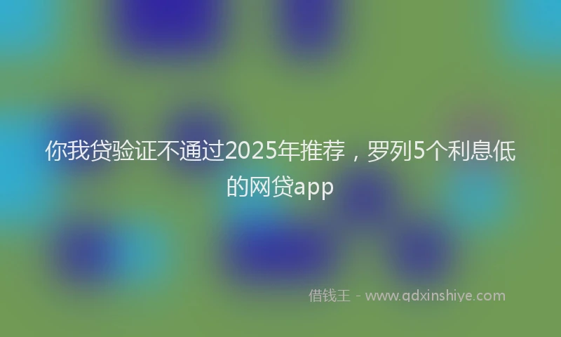你我贷验证不通过2025年推荐，罗列5个利息低的网贷app