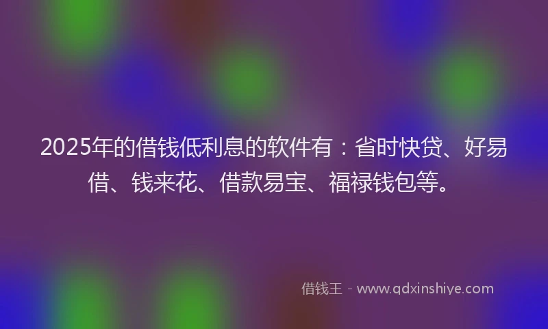 2025年的借钱低利息的软件有：省时快贷、好易借、钱来花、借款易宝、福禄钱包等。