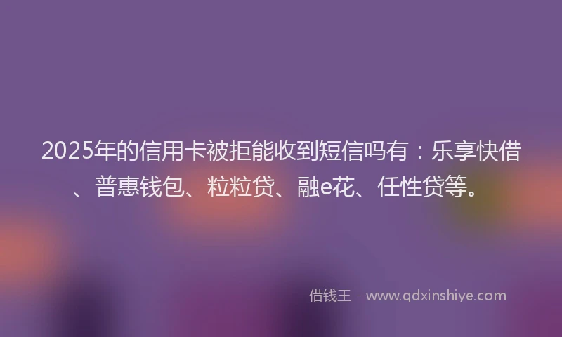 2025年的信用卡被拒能收到短信吗有：乐享快借、普惠钱包、粒粒贷、融e花、任性贷等。