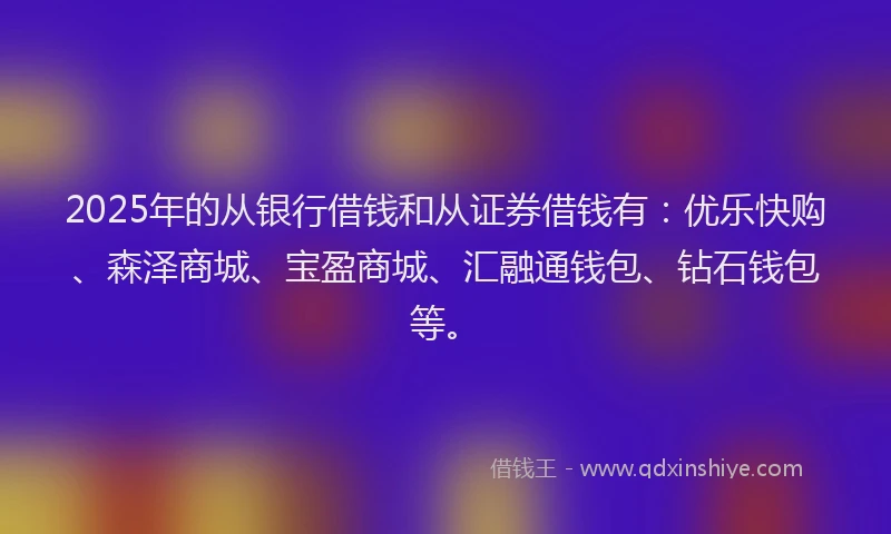 2025年的从银行借钱和从证券借钱有：优乐快购、森泽商城、宝盈商城、汇融通钱包、钻石钱包等。