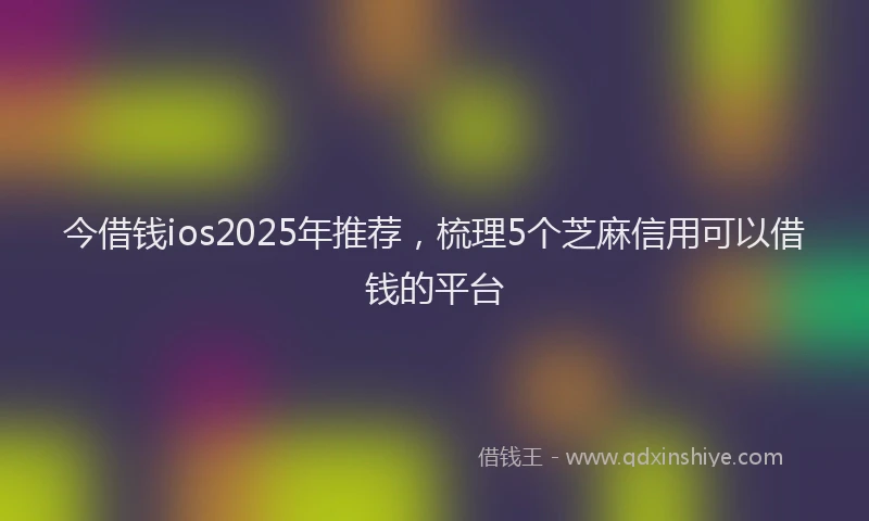 今借钱ios2025年推荐，梳理5个芝麻信用可以借钱的平台