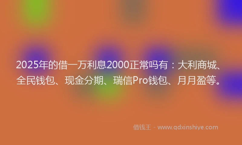 2025年的借一万利息2000正常吗有：大利商城、全民钱包、现金分期、瑞信Pro钱包、月月盈等。