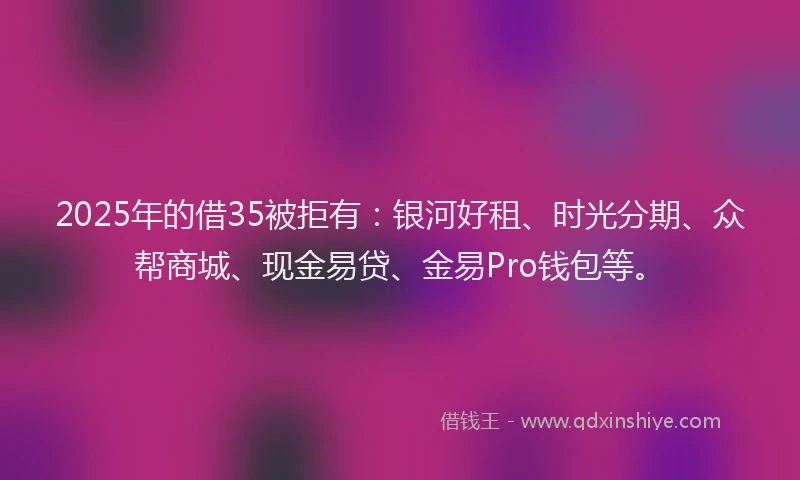 2025年的借35被拒有：银河好租、时光分期、众帮商城、现金易贷、金易Pro钱包等。
