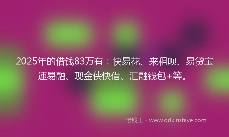 2025年的借钱83万有：快易花、来租呗、易贷宝速易融、现金侠快借、汇融钱包+等。