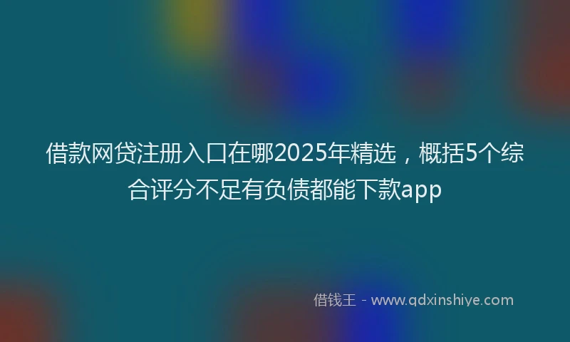 借款网贷注册入口在哪2025年精选，概括5个综合评分不足有负债都能下款app