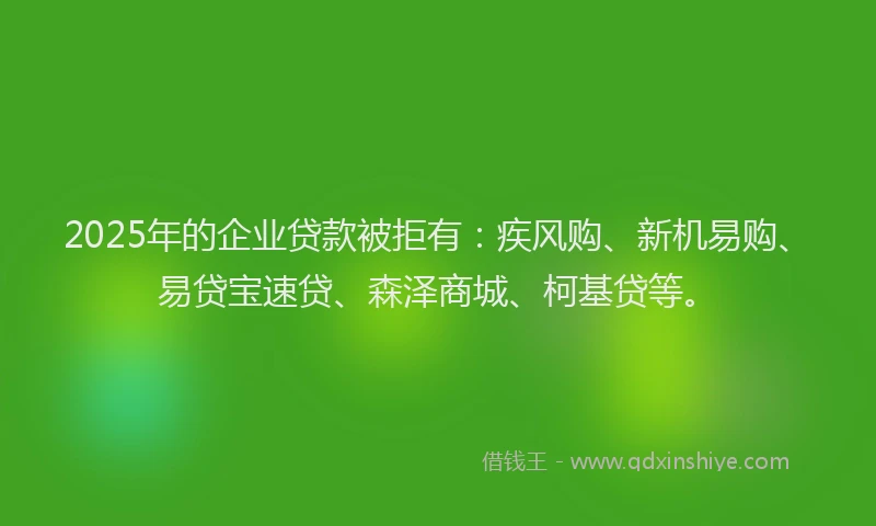 2025年的企业贷款被拒有：疾风购、新机易购、易贷宝速贷、森泽商城、柯基贷等。