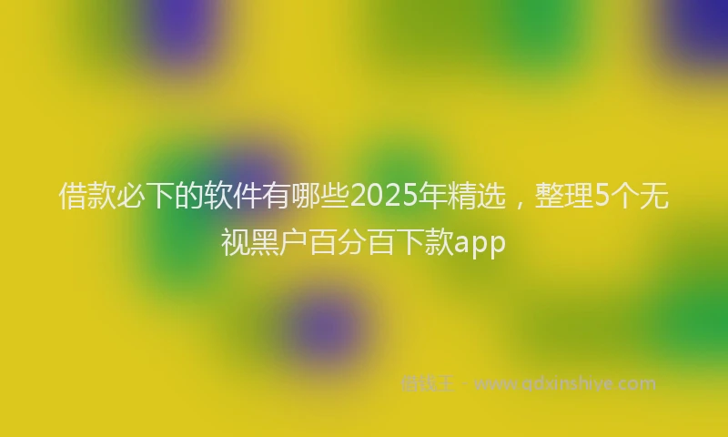 借款必下的软件有哪些2025年精选，整理5个无视黑户百分百下款app
