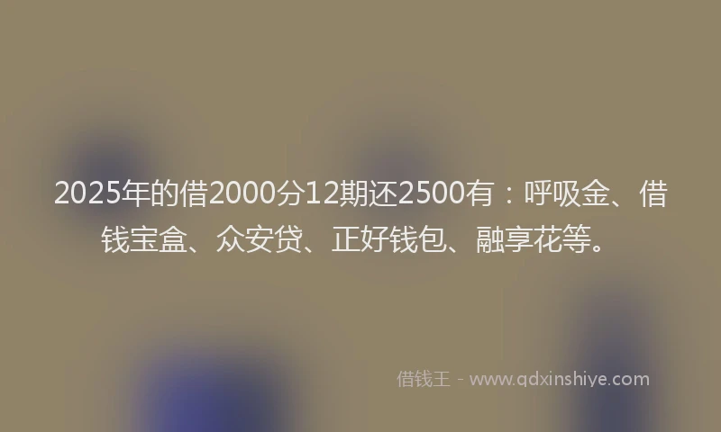 2025年的借2000分12期还2500有：呼吸金、借钱宝盒、众安贷、正好钱包、融享花等。