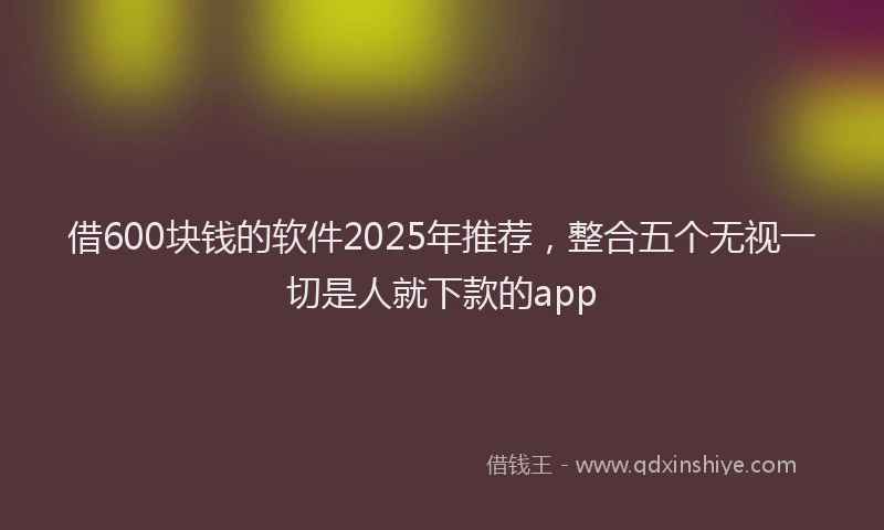 借600块钱的软件2025年推荐，整合五个无视一切是人就下款的app