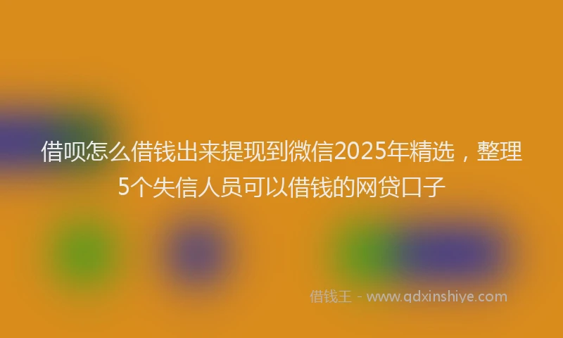 借呗怎么借钱出来提现到微信2025年精选，整理5个失信人员可以借钱的网贷口子