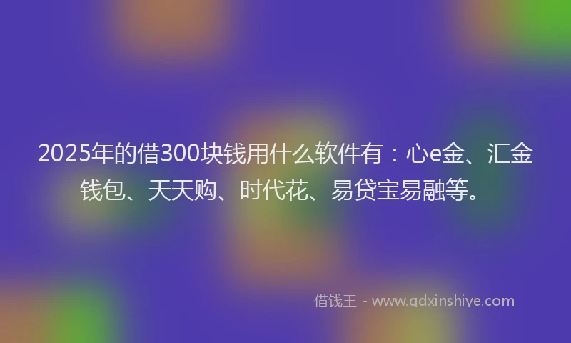 2025年的借300块钱用什么软件有：心e金、汇金钱包、天天购、时代花、易贷宝易融等。