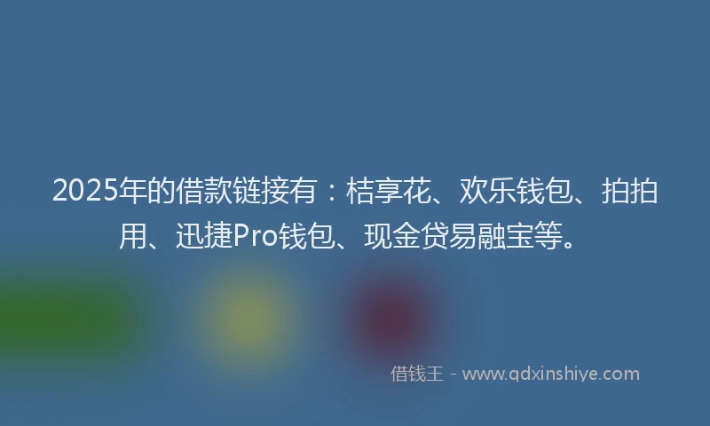 2025年的借款链接有：桔享花、欢乐钱包、拍拍用、迅捷Pro钱包、现金贷易融宝等。