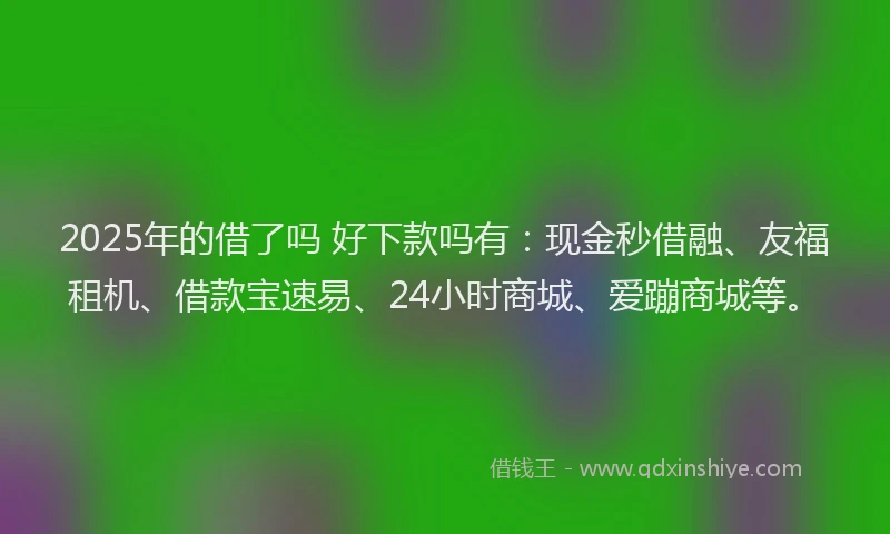 2025年的借了吗 好下款吗有：现金秒借融、友福租机、借款宝速易、24小时商城、爱蹦商城等。