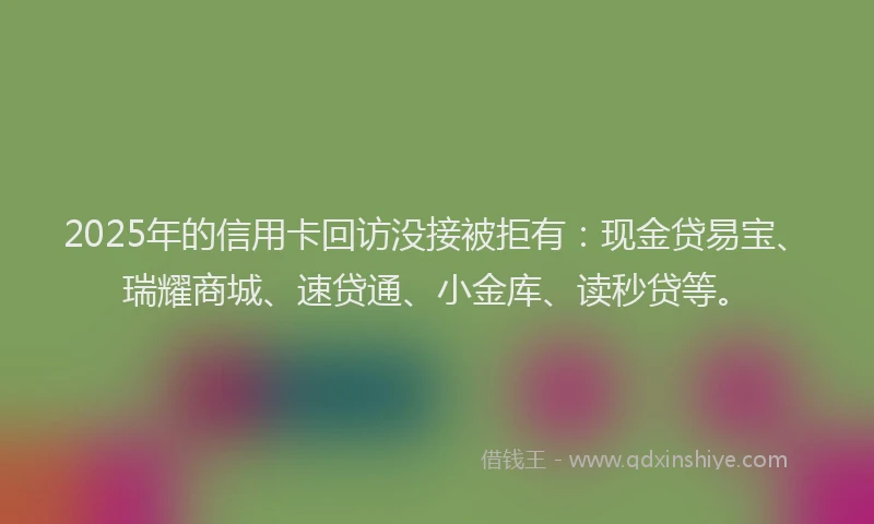 2025年的信用卡回访没接被拒有：现金贷易宝、瑞耀商城、速贷通、小金库、读秒贷等。