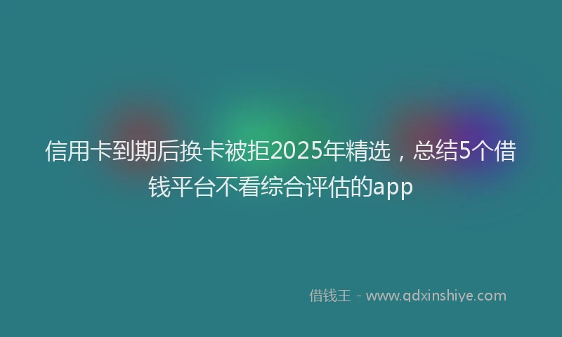 信用卡到期后换卡被拒2025年精选，总结5个借钱平台不看综合评估的app