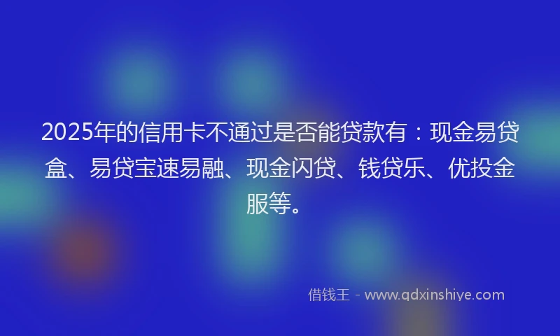 2025年的信用卡不通过是否能贷款有：现金易贷盒、易贷宝速易融、现金闪贷、钱贷乐、优投金服等。
