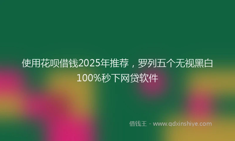 使用花呗借钱2025年推荐，罗列五个无视黑白100%秒下网贷软件