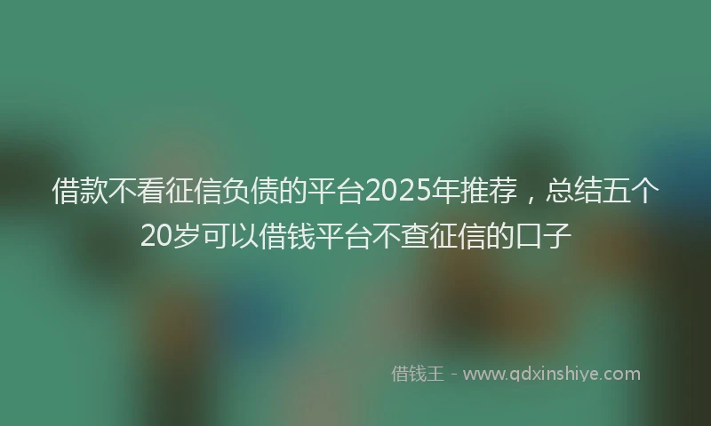 借款不看征信负债的平台2025年推荐，总结五个20岁可以借钱平台不查征信的口子