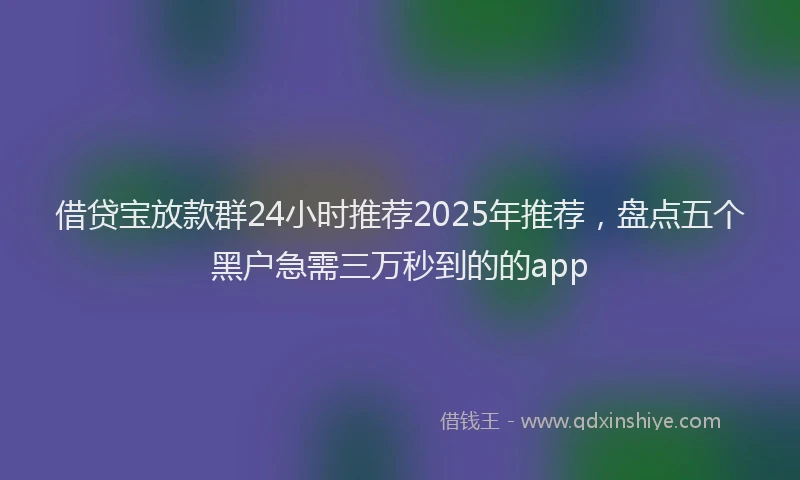 借贷宝放款群24小时推荐2025年推荐，盘点五个黑户急需三万秒到的的app