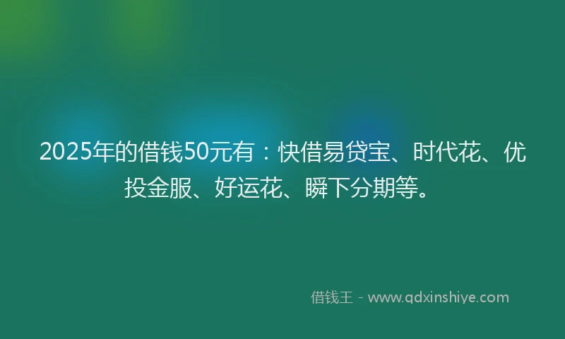 2025年的借钱50元有：快借易贷宝、时代花、优投金服、好运花、瞬下分期等。