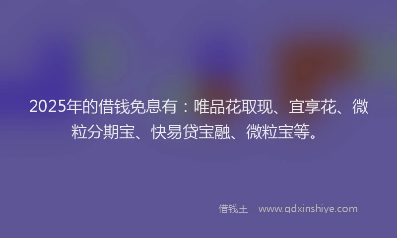 2025年的借钱免息有：唯品花取现、宜享花、微粒分期宝、快易贷宝融、微粒宝等。