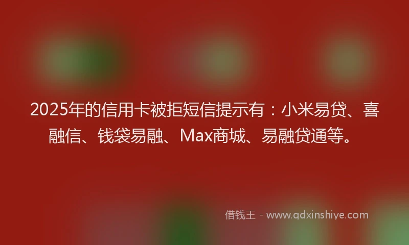 2025年的信用卡被拒短信提示有：小米易贷、喜融信、钱袋易融、Max商城、易融贷通等。
