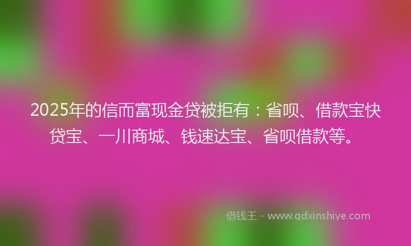 2025年的信而富现金贷被拒有：省呗、借款宝快贷宝、一川商城、钱速达宝、省呗借款等。