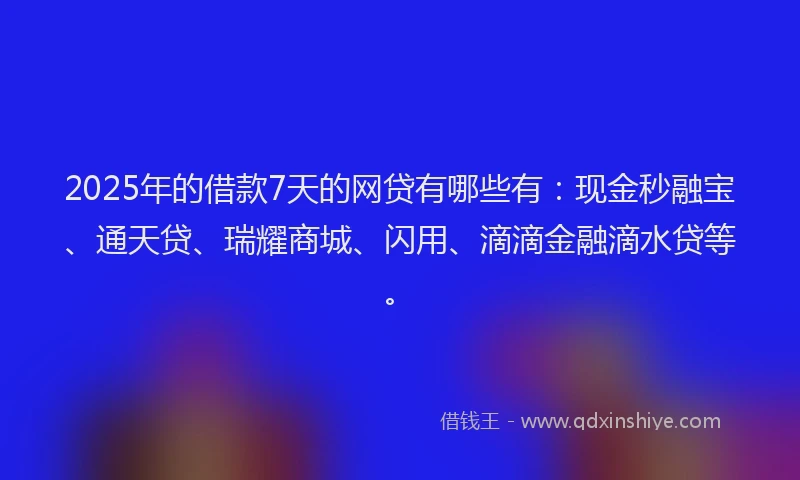 2025年的借款7天的网贷有哪些有：现金秒融宝、通天贷、瑞耀商城、闪用、滴滴金融滴水贷等。