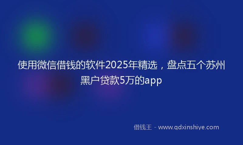 使用微信借钱的软件2025年精选，盘点五个苏州黑户贷款5万的app