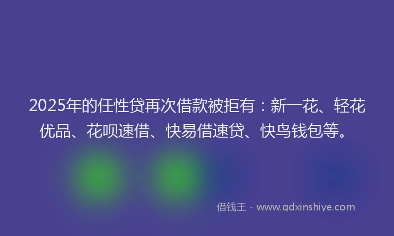 2025年的任性贷再次借款被拒有：新一花、轻花优品、花呗速借、快易借速贷、快鸟钱包等。