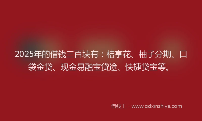 2025年的借钱三百块有：桔享花、柚子分期、口袋金贷、现金易融宝贷途、快捷贷宝等。
