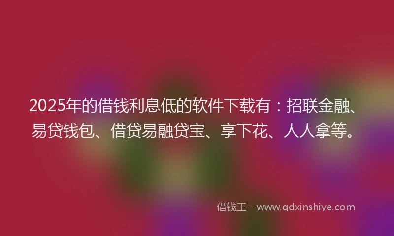 2025年的借钱利息低的软件下载有：招联金融、易贷钱包、借贷易融贷宝、享下花、人人拿等。