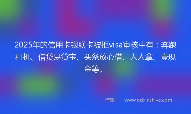 2025年的信用卡银联卡被拒visa审核中有：奔跑租机、借贷易贷宝、头条放心借、人人拿、壹现金等。