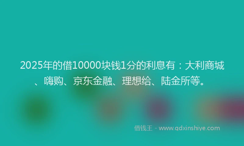 2025年的借10000块钱1分的利息有：大利商城、嗨购、京东金融、理想给、陆金所等。