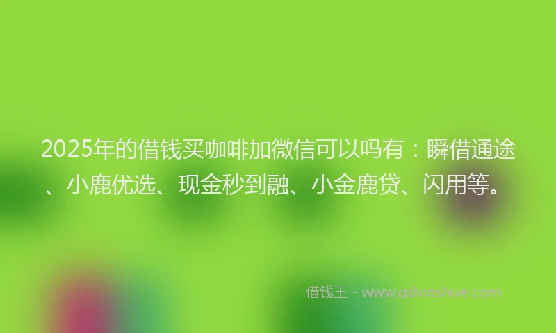 2025年的借钱买咖啡加微信可以吗有：瞬借通途、小鹿优选、现金秒到融、小金鹿贷、闪用等。