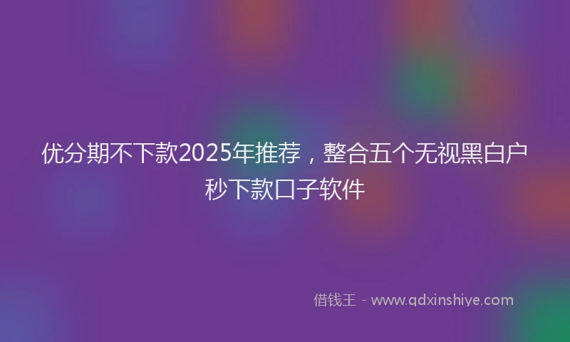 优分期不下款2025年推荐，整合五个无视黑白户秒下款口子软件