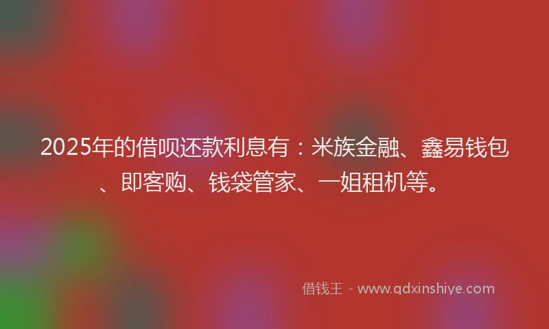 2025年的借呗还款利息有：米族金融、鑫易钱包、即客购、钱袋管家、一姐租机等。