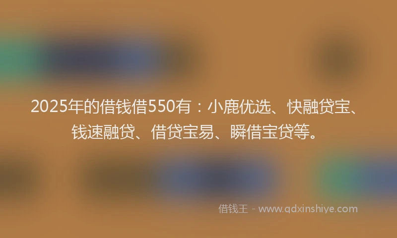 2025年的借钱借550有：小鹿优选、快融贷宝、钱速融贷、借贷宝易、瞬借宝贷等。