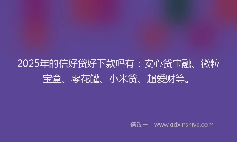 2025年的信好贷好下款吗有：安心贷宝融、微粒宝盒、零花罐、小米贷、超爱财等。