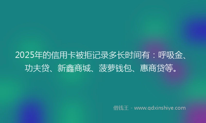 2025年的信用卡被拒记录多长时间有：呼吸金、功夫贷、新鑫商城、菠萝钱包、惠商贷等。