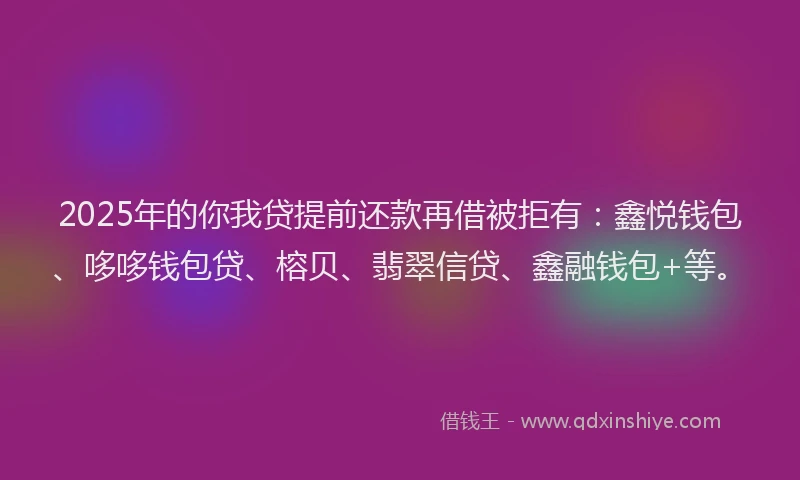 2025年的你我贷提前还款再借被拒有：鑫悦钱包、哆哆钱包贷、榕贝、翡翠信贷、鑫融钱包+等。