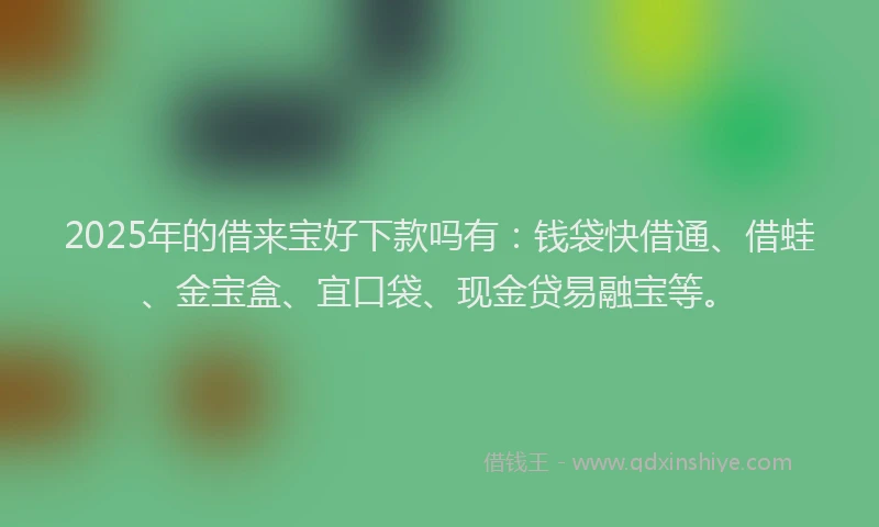 2025年的借来宝好下款吗有：钱袋快借通、借蛙、金宝盒、宜口袋、现金贷易融宝等。