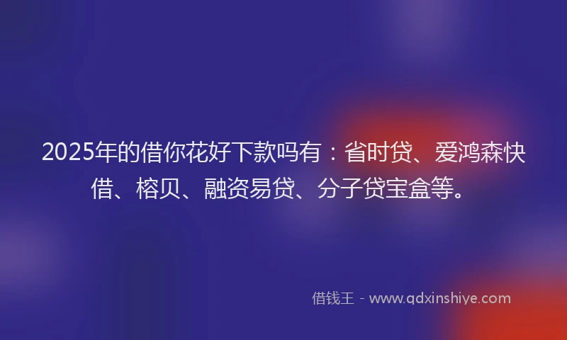 2025年的借你花好下款吗有：省时贷、爱鸿森快借、榕贝、融资易贷、分子贷宝盒等。