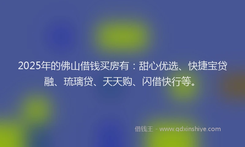 2025年的佛山借钱买房有：甜心优选、快捷宝贷融、琉璃贷、天天购、闪借快行等。
