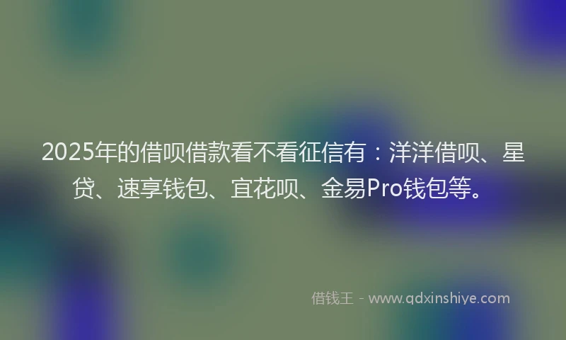 2025年的借呗借款看不看征信有：洋洋借呗、星贷、速享钱包、宜花呗、金易Pro钱包等。