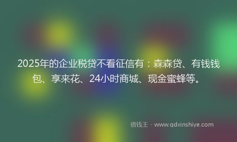 2025年的企业税贷不看征信有：森森贷、有钱钱包、享来花、24小时商城、现金蜜蜂等。