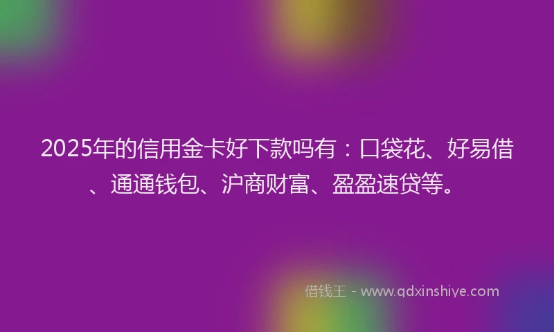 2025年的信用金卡好下款吗有：口袋花、好易借、通通钱包、沪商财富、盈盈速贷等。
