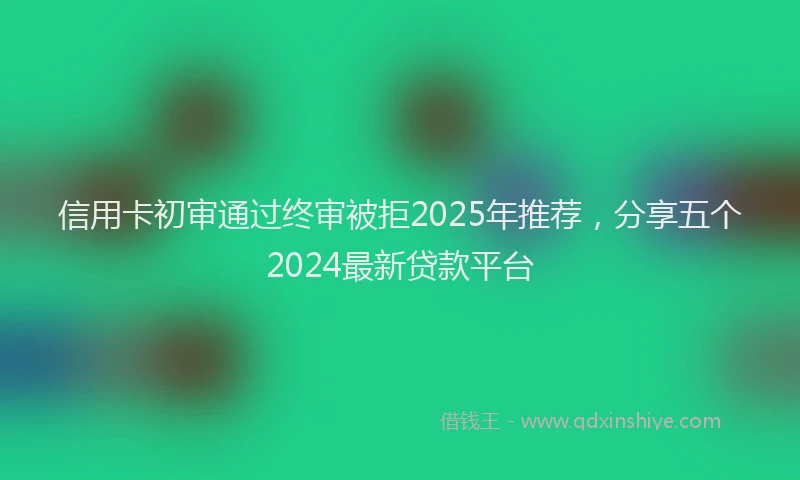 信用卡初审通过终审被拒2025年推荐，分享五个2024最新贷款平台