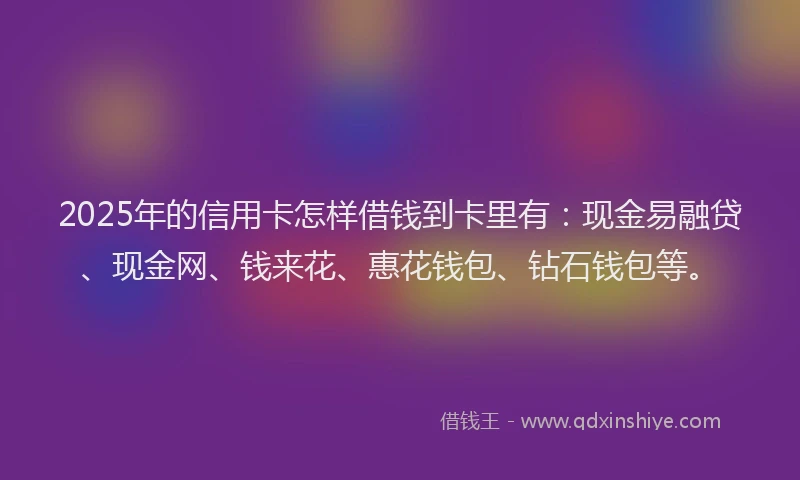 2025年的信用卡怎样借钱到卡里有：现金易融贷、现金网、钱来花、惠花钱包、钻石钱包等。